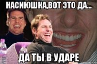 насиюшка,вот это да... да ты в ударе