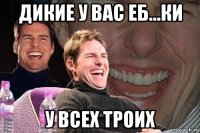 дикие у вас еб...ки у всех троих