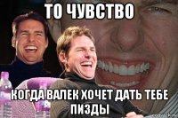 то чувство когда валек хочет дать тебе пизды