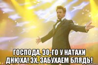  ГОСПОДА, 30-ГО У НАТАХИ ДНЮХА! ЭХ, ЗАБУХАЕМ БЛЯДЬ!