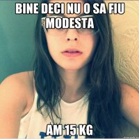 Bine deci nu o sa fiu modesta Am 15 kg