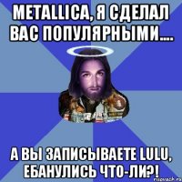 Metallica, я сделал вас популярными.... А вы записываете lulu, ебанулись что-ли?!