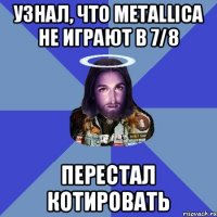 Узнал, что Metallica не играют в 7/8 Перестал котировать