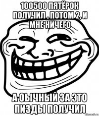 100500 пятёрок получил , потом 2, и мне ничего а оычный за это пизды получил