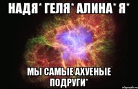 Надя* Геля* Алина* Я* Мы самые ахуеные подруги*