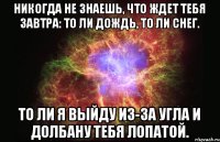 Никогда не знаешь, что ждет тебя завтра: то ли дождь, то ли снег. То ли я выйду из-за угла и долбану тебя лопатой.