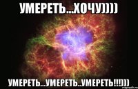 Умереть...ХОЧУ)))) Умереть...умереть..умереть!!!)))