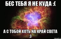 Бес тебя я не куда :( А с тобой хоть на край света :)