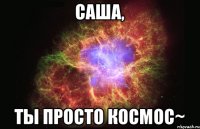 Саша, ты просто космос~