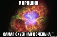 У Иришки самая охуенная доченька***