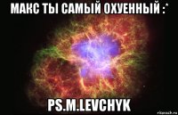 Макс ты самый охуенный :* ps.M.Levchyk