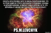 Сказать хочу Спасибо, БОГУ! За жизнь подаренную мне, Что за грехи судил не строго, Благодарю его вдвойне! Спасибо за друзей и близких; За милых, самых дорогих; За то, что бережёшь от Низких, Ничтожных, Мелочных и Злых!!! ps.M.Levchyk