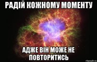 Радій кожному моменту адже він може не повторитись