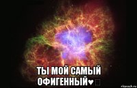  ты мой самый офигенный♥‎