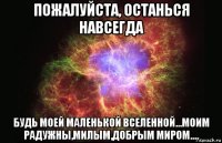 пожалуйста, останься навсегда будь моей маленькой вселенной...моим радужны,милым,добрым миром....