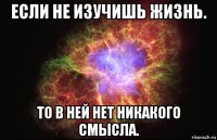 если не изучишь жизнь. то в ней нет никакого смысла.