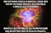 имя вероника плюсы и минусы 1.ваше имя значит несущая победу 2.вы красивые 3.умные4.вы неуловимы минусы1.вы упрямые 2.вы вымерающий вид искуства!3.вас не нельзя любить!