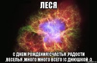 леся с днем рождения!счастья ,радости ,веселья ,много много всего !с днюшкой :з