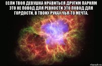 если твоя девушка нравиться другим парням это не повод для ревности это повод для гордости, в твоих руках чья-то мечта. 