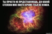 ты просто не представляешь, до какой степени мне никто кроме тебя не нужен. 