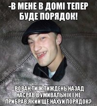 -в мене в домі тепер буде порядок! -Вован,ти ж тиждень назад насрав в умивальнік і не прибрав,який ще нахуй порядок?