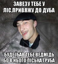 завезу тебе у ліс,привяжу до дуба буде їбав тебе ведмідь бо в нього піська груба