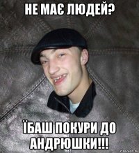 не має людей? їбаш покури до андрюшки!!!