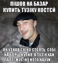 пішов на базар купить тузіку костєй як узнав скіко стоять, собі на борщ купив, а тузік хай лапті жує, ну його нахуй....