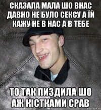 сказала мала шо внас давно не було сексу а їй кажу не в нас а в тебе то так пиздила шо аж кістками срав