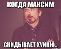 Когда Максим скидывает хуйню..