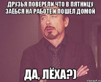 Друзья поверели что в пятницу заёбся на работе и пошел домой да, Лёха?)