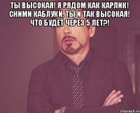 Ты высокая! Я рядом как карлик! Сними каблуки, ты и так высокая! Что будет через 5 лет?! 