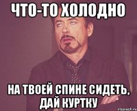 что-то холодно на твоей спине сидеть, дай куртку