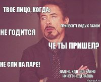 Твое лицо, когда: че ты пришел? не спи на паре! ладно, иди, все равно ничего не делаешь принесите воду с газом не годится