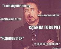 То ощущение когда Сабина говорит "ЖДАНОВ ЛОХ" "Я НЕ ХОЧУ ЕМУ СОСАТЬ " "У НЕГО МАЛЕНЬКИЙ ХУЙ" А сама хочет его!