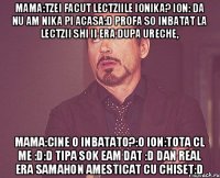 Mama:Tzei facut lectziile Ionika? Ion: da nu am nika pi acasa:D profa so inbatat la lectzii shi ii era dupa ureche, Mama:Cine o inbatato?:O Ion:Tota cl me :D:D tipa sok eam dat :D dan real era samahon amesticat cu chiset:D