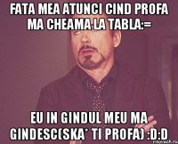 fata mea atunci cind profa ma cheama la tabla:= eu in gindul meu ma gindesc(ska* ti profa) :D:D