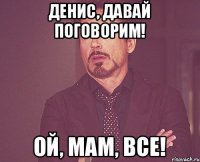 Денис, давай поговорим! Ой, мам, все!