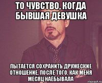 То чувство, когда бывшая девушка Пытается сохранить дружеские отношение, после того, как меня месяц наёбывала