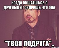 когда общаешься с другими,и говоришь,что она "твоя подруга"..