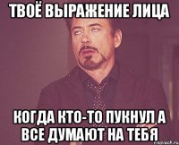 Твоё выражение лица когда кто-то пукнул а все думают на тебя