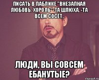 Писать в паблике "Внезапная любовь. Хороль"-Та шлюха. -та всем сосёт.. Люди, вы совсем ебанутые?