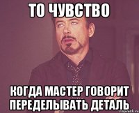 То чувство когда мастер говорит переделывать деталь