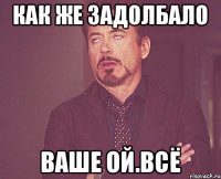 как же задолбало ваше ОЙ.ВСЁ