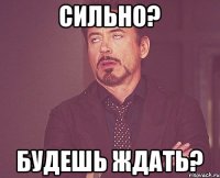 Сильно? Будешь ждать?