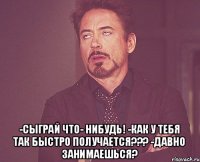  -Сыграй что- нибудь! -Как у тебя так быстро получается??? -Давно занимаешься?