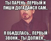 Ты парень, первый и пиши Догадайся сам.. Я обиделась... Первый звони... Ты должен...