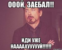 Ооой, заебал!! Иди уже наааахуууууй!!!!!!