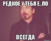 Редкое у тебя Е..ло Всегда