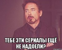  Тебе эти сериалы ещё не надоели?